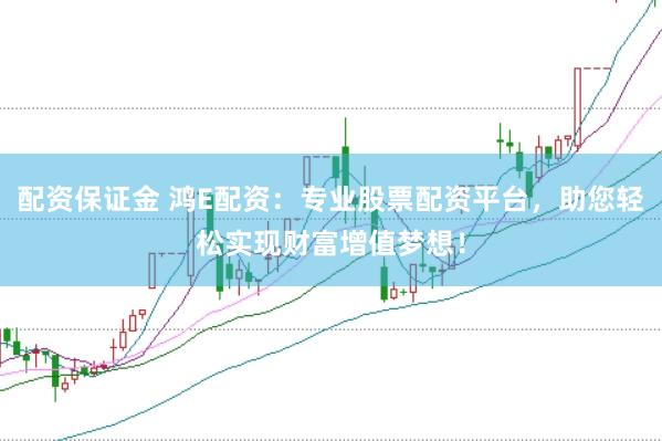 配资保证金 鸿E配资：专业股票配资平台，助您轻松实现财富增值梦想！