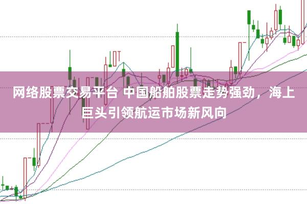 网络股票交易平台 中国船舶股票走势强劲，海上巨头引领航运市场新风向