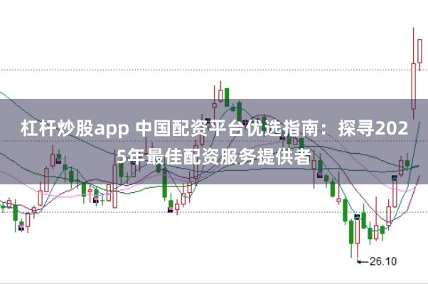 杠杆炒股app 中国配资平台优选指南：探寻2025年最佳配资服务提供者