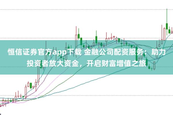 恒信证券官方app下载 金融公司配资服务：助力投资者放大资金，开启财富增值之旅