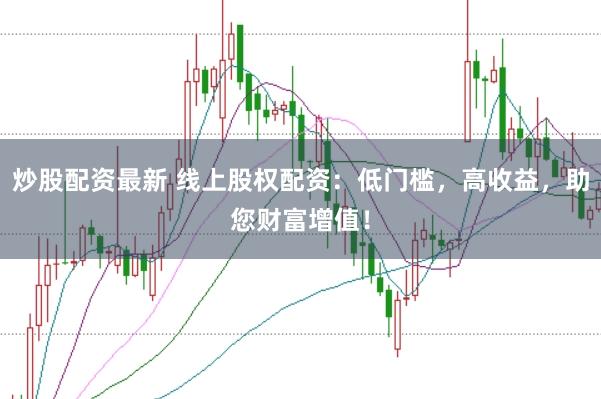 炒股配资最新 线上股权配资：低门槛，高收益，助您财富增值！