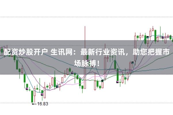 配资炒股开户 生讯网：最新行业资讯，助您把握市场脉搏！