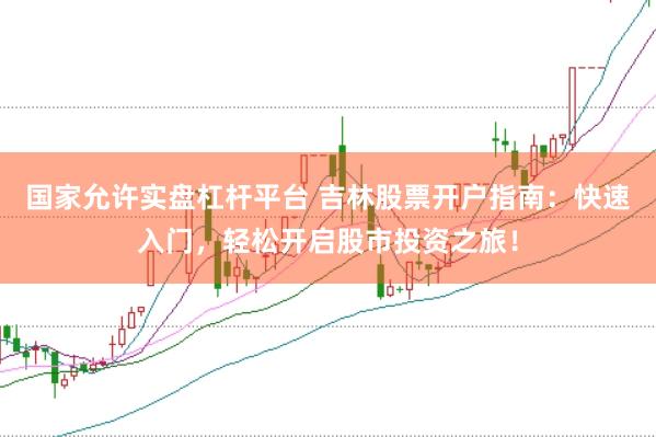国家允许实盘杠杆平台 吉林股票开户指南：快速入门，轻松开启股市投资之旅！