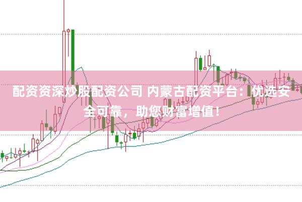 配资资深炒股配资公司 内蒙古配资平台：优选安全可靠，助您财富增值！