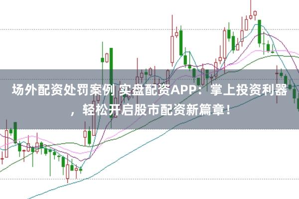 场外配资处罚案例 实盘配资APP：掌上投资利器，轻松开启股市配资新篇章！