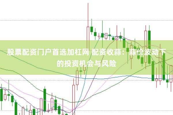 股票配资门户首选加杠网 配资收蒜：蒜价波动下的投资机会与风险