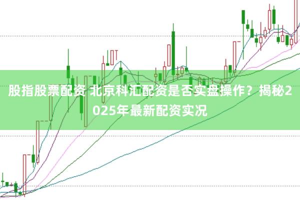 股指股票配资 北京科汇配资是否实盘操作？揭秘2025年最新配资实况