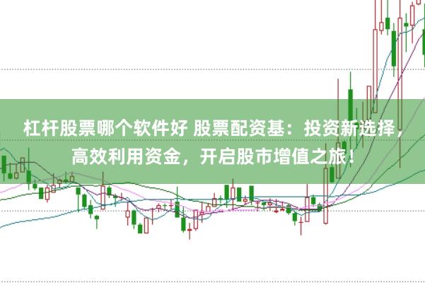 杠杆股票哪个软件好 股票配资基：投资新选择，高效利用资金，开启股市增值之旅！