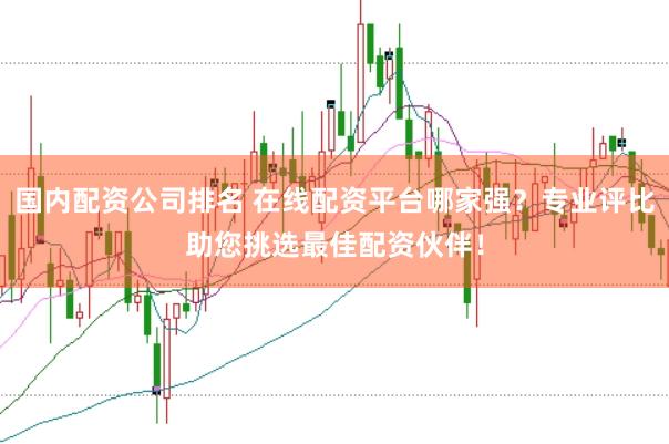 国内配资公司排名 在线配资平台哪家强？专业评比助您挑选最佳配资伙伴！