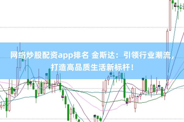 网络炒股配资app排名 金斯达：引领行业潮流，打造高品质生活新标杆！