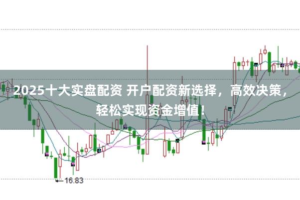 2025十大实盘配资 开户配资新选择，高效决策，轻松实现资金增值！