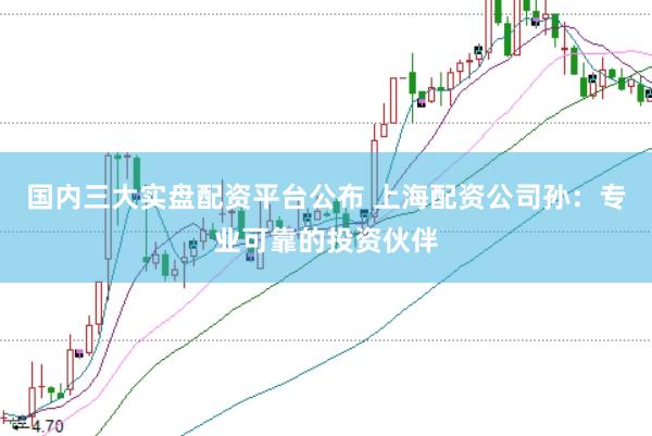 国内三大实盘配资平台公布 上海配资公司孙：专业可靠的投资伙伴