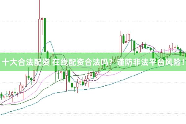 十大合法配资 在线配资合法吗？谨防非法平台风险！