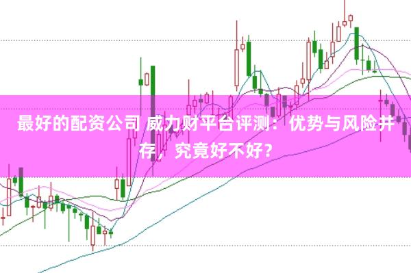 最好的配资公司 威力财平台评测：优势与风险并存，究竟好不好？
