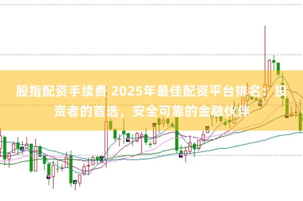 股指配资手续费 2025年最佳配资平台排名:投资者的首选,安全可靠的金融伙伴