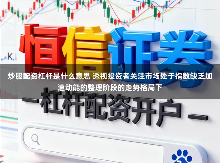 炒股配资杠杆是什么意思 透视投资者关注市场处于指数缺乏加速动能的整理阶段的走势格局下