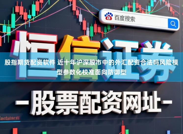股指期货配资软件 近十年沪深股市中的外汇配资合法吗风险模型参数化校准面向防御型