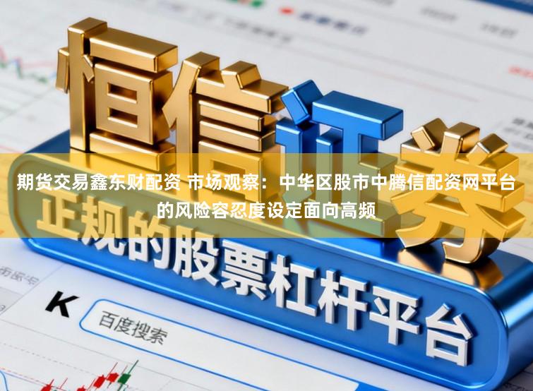期货交易鑫东财配资 市场观察：中华区股市中腾信配资网平台的风险容忍度设定面向高频