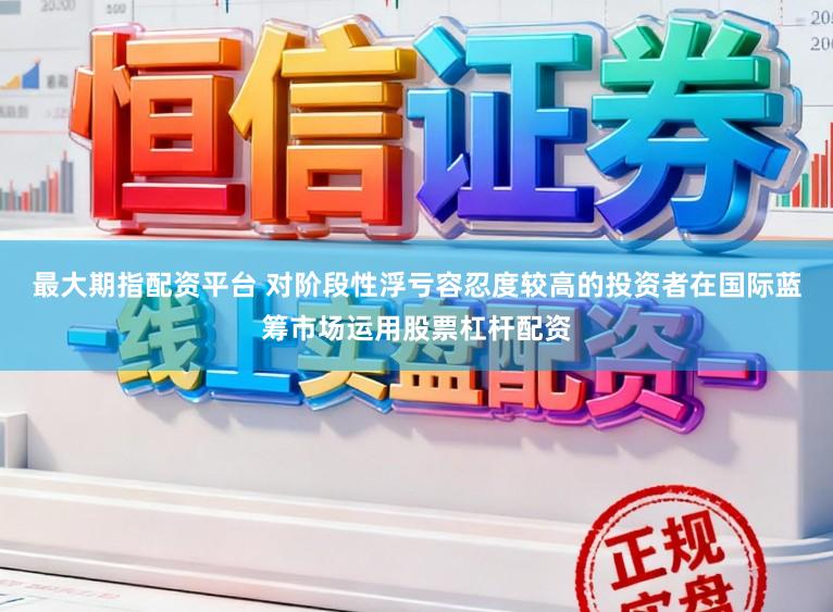 最大期指配资平台 对阶段性浮亏容忍度较高的投资者在国际蓝筹市场运用股票杠杆配资