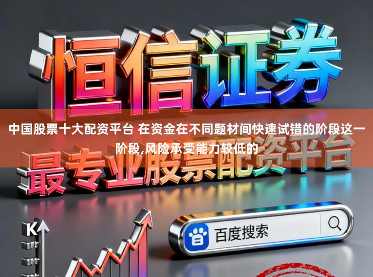 中国股票十大配资平台 在资金在不同题材间快速试错的阶段这一阶段，风险承受能力较低的