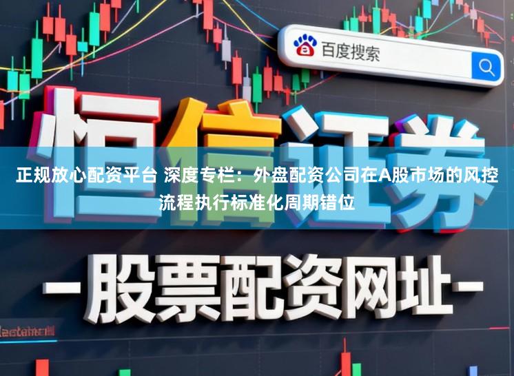 正规放心配资平台 深度专栏：外盘配资公司在A股市场的风控流程执行标准化周期错位