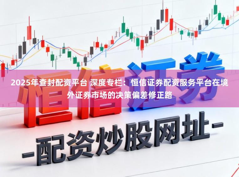 2025年查封配资平台 深度专栏：恒信证券配资服务平台在境外证券市场的决策偏差修正路