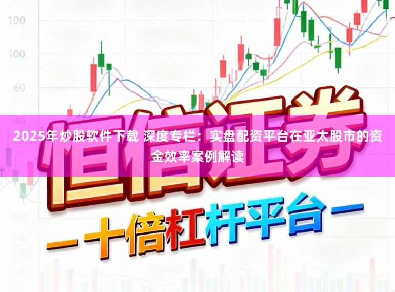 2025年炒股软件下载 深度专栏：实盘配资平台在亚太股市的资金效率案例解读