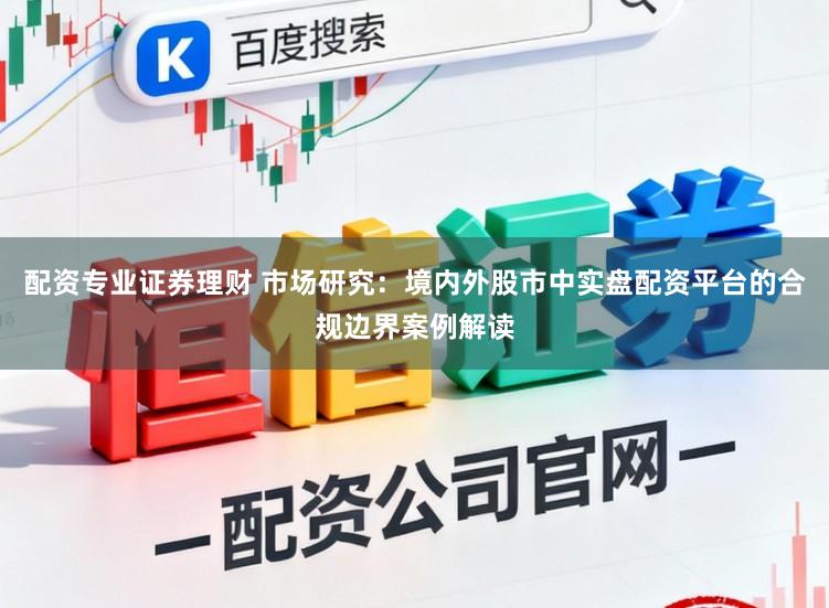 配资专业证券理财 市场研究：境内外股市中实盘配资平台的合规边界案例解读