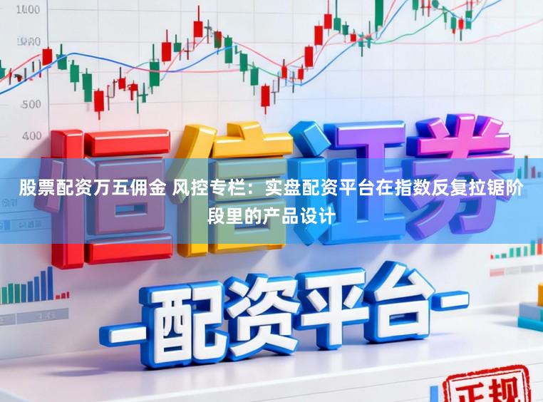股票配资万五佣金 风控专栏：实盘配资平台在指数反复拉锯阶段里的产品设计