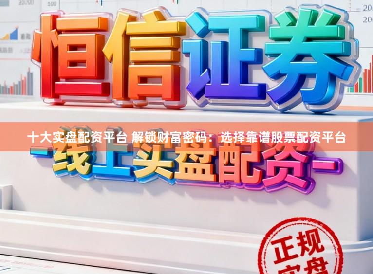 十大实盘配资平台 解锁财富密码：选择靠谱股票配资平台